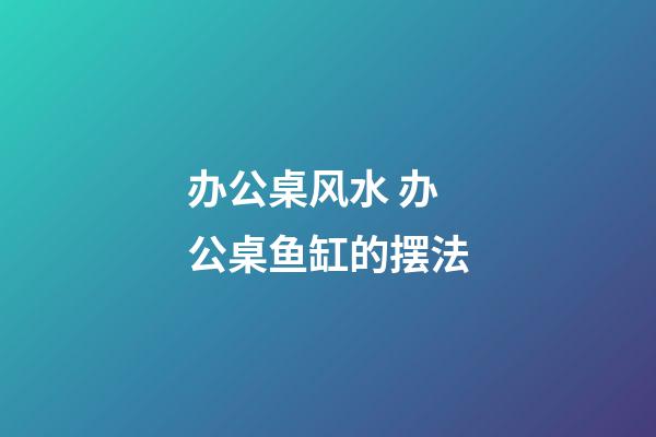 办公桌风水 办公桌鱼缸的摆法